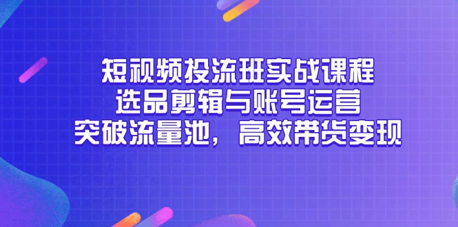 （14868期）短视频投流班实战课程，选品剪辑与账号运营，突破流量池，高效带货变现